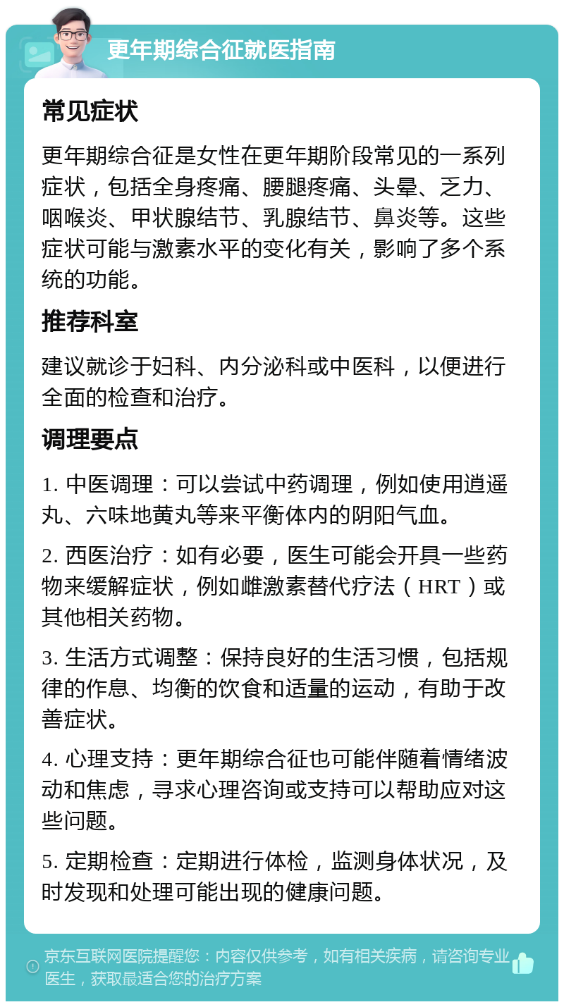 更年期综合征就医指南 常见症状 更年期综合征是女性在更年期阶段常见的一系列症状，包括全身疼痛、腰腿疼痛、头晕、乏力、咽喉炎、甲状腺结节、乳腺结节、鼻炎等。这些症状可能与激素水平的变化有关，影响了多个系统的功能。 推荐科室 建议就诊于妇科、内分泌科或中医科，以便进行全面的检查和治疗。 调理要点 1. 中医调理：可以尝试中药调理，例如使用逍遥丸、六味地黄丸等来平衡体内的阴阳气血。 2. 西医治疗：如有必要，医生可能会开具一些药物来缓解症状，例如雌激素替代疗法（HRT）或其他相关药物。 3. 生活方式调整：保持良好的生活习惯，包括规律的作息、均衡的饮食和适量的运动，有助于改善症状。 4. 心理支持：更年期综合征也可能伴随着情绪波动和焦虑，寻求心理咨询或支持可以帮助应对这些问题。 5. 定期检查：定期进行体检，监测身体状况，及时发现和处理可能出现的健康问题。