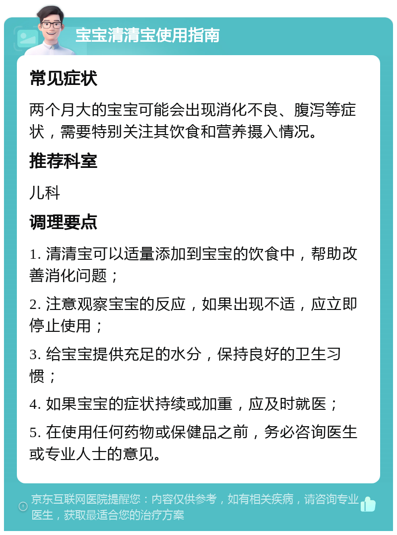 宝宝清清宝使用指南 常见症状 两个月大的宝宝可能会出现消化不良、腹泻等症状，需要特别关注其饮食和营养摄入情况。 推荐科室 儿科 调理要点 1. 清清宝可以适量添加到宝宝的饮食中，帮助改善消化问题； 2. 注意观察宝宝的反应，如果出现不适，应立即停止使用； 3. 给宝宝提供充足的水分，保持良好的卫生习惯； 4. 如果宝宝的症状持续或加重，应及时就医； 5. 在使用任何药物或保健品之前，务必咨询医生或专业人士的意见。