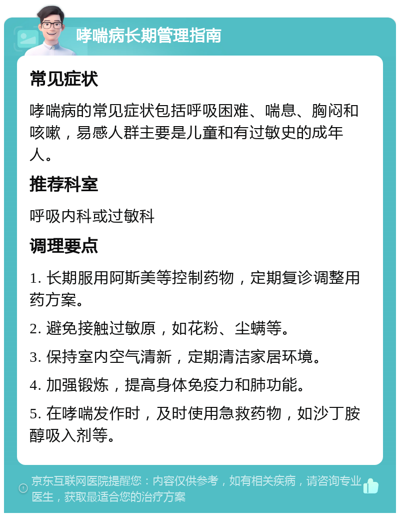 哮喘病长期管理指南 常见症状 哮喘病的常见症状包括呼吸困难、喘息、胸闷和咳嗽，易感人群主要是儿童和有过敏史的成年人。 推荐科室 呼吸内科或过敏科 调理要点 1. 长期服用阿斯美等控制药物，定期复诊调整用药方案。 2. 避免接触过敏原，如花粉、尘螨等。 3. 保持室内空气清新，定期清洁家居环境。 4. 加强锻炼，提高身体免疫力和肺功能。 5. 在哮喘发作时，及时使用急救药物，如沙丁胺醇吸入剂等。