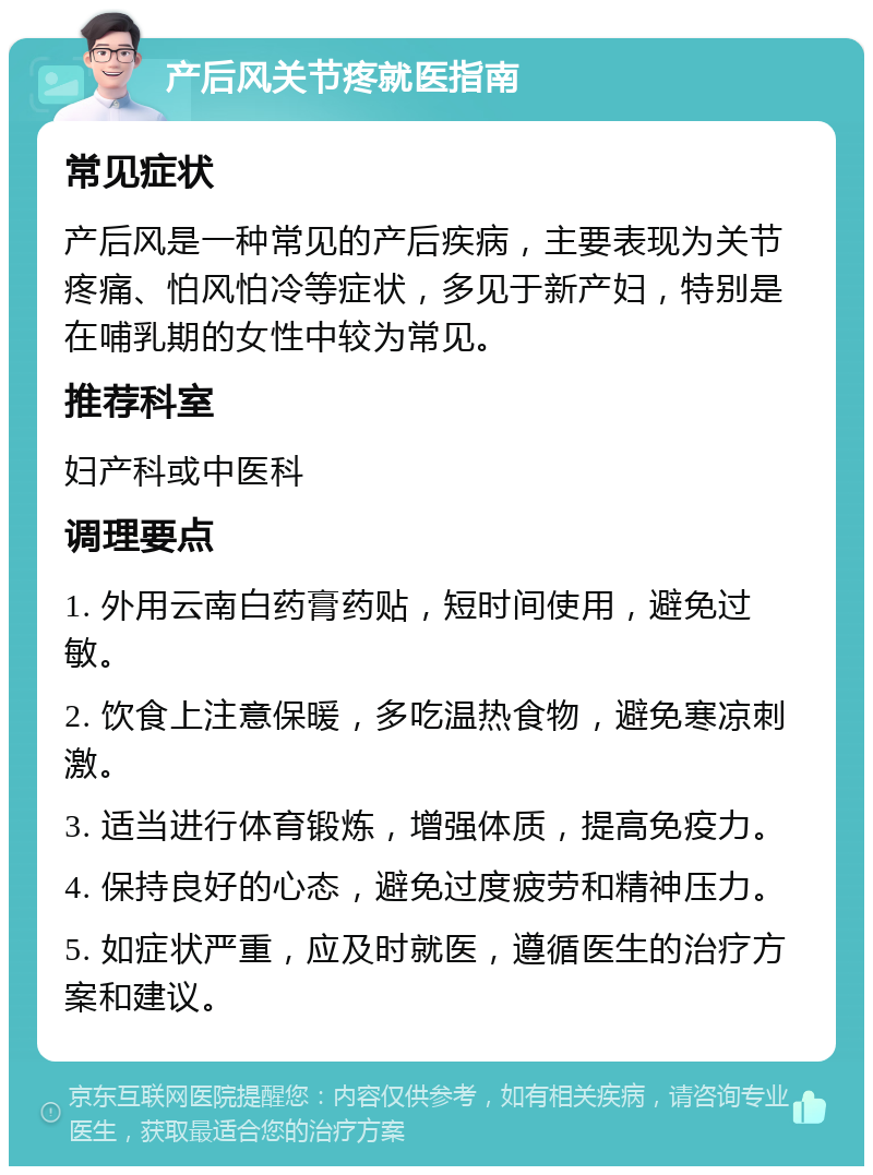 产后风关节疼就医指南 常见症状 产后风是一种常见的产后疾病，主要表现为关节疼痛、怕风怕冷等症状，多见于新产妇，特别是在哺乳期的女性中较为常见。 推荐科室 妇产科或中医科 调理要点 1. 外用云南白药膏药贴，短时间使用，避免过敏。 2. 饮食上注意保暖，多吃温热食物，避免寒凉刺激。 3. 适当进行体育锻炼，增强体质，提高免疫力。 4. 保持良好的心态，避免过度疲劳和精神压力。 5. 如症状严重，应及时就医，遵循医生的治疗方案和建议。