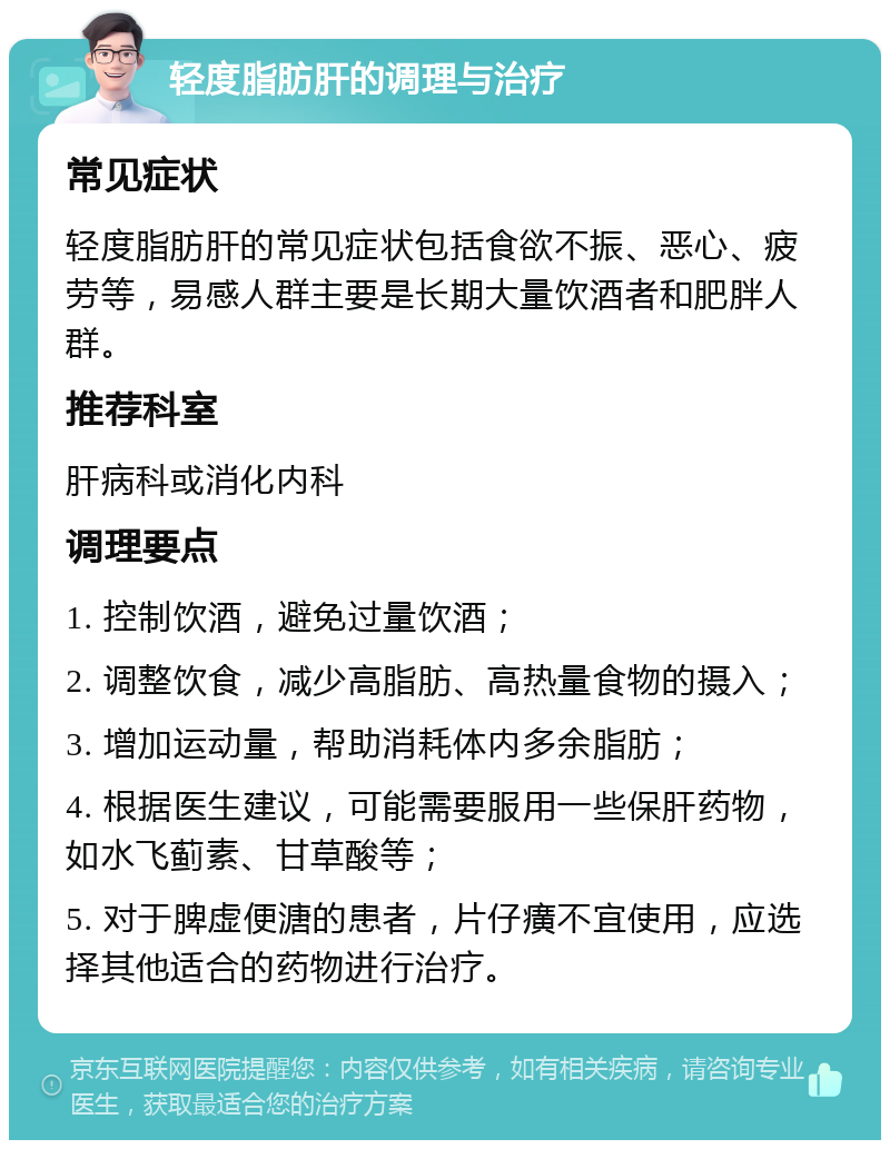 轻度脂肪肝的调理与治疗 常见症状 轻度脂肪肝的常见症状包括食欲不振、恶心、疲劳等，易感人群主要是长期大量饮酒者和肥胖人群。 推荐科室 肝病科或消化内科 调理要点 1. 控制饮酒，避免过量饮酒； 2. 调整饮食，减少高脂肪、高热量食物的摄入； 3. 增加运动量，帮助消耗体内多余脂肪； 4. 根据医生建议，可能需要服用一些保肝药物，如水飞蓟素、甘草酸等； 5. 对于脾虚便溏的患者，片仔癀不宜使用，应选择其他适合的药物进行治疗。