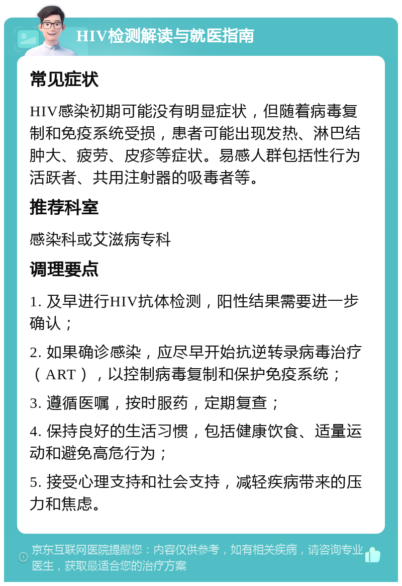 HIV检测解读与就医指南 常见症状 HIV感染初期可能没有明显症状，但随着病毒复制和免疫系统受损，患者可能出现发热、淋巴结肿大、疲劳、皮疹等症状。易感人群包括性行为活跃者、共用注射器的吸毒者等。 推荐科室 感染科或艾滋病专科 调理要点 1. 及早进行HIV抗体检测，阳性结果需要进一步确认； 2. 如果确诊感染，应尽早开始抗逆转录病毒治疗（ART），以控制病毒复制和保护免疫系统； 3. 遵循医嘱，按时服药，定期复查； 4. 保持良好的生活习惯，包括健康饮食、适量运动和避免高危行为； 5. 接受心理支持和社会支持，减轻疾病带来的压力和焦虑。