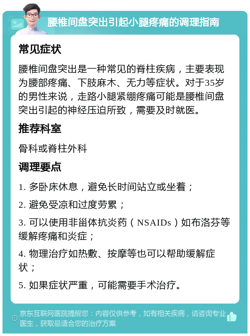 腰椎间盘突出引起小腿疼痛的调理指南 常见症状 腰椎间盘突出是一种常见的脊柱疾病，主要表现为腰部疼痛、下肢麻木、无力等症状。对于35岁的男性来说，走路小腿紧绷疼痛可能是腰椎间盘突出引起的神经压迫所致，需要及时就医。 推荐科室 骨科或脊柱外科 调理要点 1. 多卧床休息，避免长时间站立或坐着； 2. 避免受凉和过度劳累； 3. 可以使用非甾体抗炎药（NSAIDs）如布洛芬等缓解疼痛和炎症； 4. 物理治疗如热敷、按摩等也可以帮助缓解症状； 5. 如果症状严重，可能需要手术治疗。