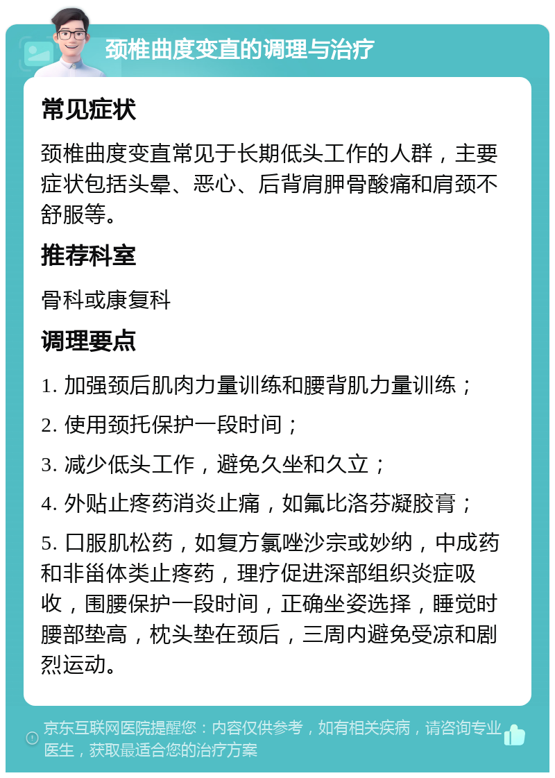 颈椎曲度变直的调理与治疗 常见症状 颈椎曲度变直常见于长期低头工作的人群，主要症状包括头晕、恶心、后背肩胛骨酸痛和肩颈不舒服等。 推荐科室 骨科或康复科 调理要点 1. 加强颈后肌肉力量训练和腰背肌力量训练； 2. 使用颈托保护一段时间； 3. 减少低头工作，避免久坐和久立； 4. 外贴止疼药消炎止痛，如氟比洛芬凝胶膏； 5. 口服肌松药，如复方氯唑沙宗或妙纳，中成药和非甾体类止疼药，理疗促进深部组织炎症吸收，围腰保护一段时间，正确坐姿选择，睡觉时腰部垫高，枕头垫在颈后，三周内避免受凉和剧烈运动。