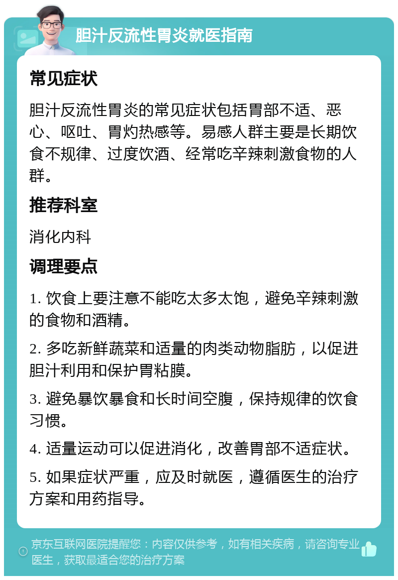 胆汁反流性胃炎就医指南 常见症状 胆汁反流性胃炎的常见症状包括胃部不适、恶心、呕吐、胃灼热感等。易感人群主要是长期饮食不规律、过度饮酒、经常吃辛辣刺激食物的人群。 推荐科室 消化内科 调理要点 1. 饮食上要注意不能吃太多太饱，避免辛辣刺激的食物和酒精。 2. 多吃新鲜蔬菜和适量的肉类动物脂肪，以促进胆汁利用和保护胃粘膜。 3. 避免暴饮暴食和长时间空腹，保持规律的饮食习惯。 4. 适量运动可以促进消化，改善胃部不适症状。 5. 如果症状严重，应及时就医，遵循医生的治疗方案和用药指导。