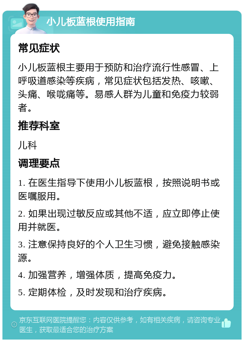 小儿板蓝根使用指南 常见症状 小儿板蓝根主要用于预防和治疗流行性感冒、上呼吸道感染等疾病，常见症状包括发热、咳嗽、头痛、喉咙痛等。易感人群为儿童和免疫力较弱者。 推荐科室 儿科 调理要点 1. 在医生指导下使用小儿板蓝根，按照说明书或医嘱服用。 2. 如果出现过敏反应或其他不适，应立即停止使用并就医。 3. 注意保持良好的个人卫生习惯，避免接触感染源。 4. 加强营养，增强体质，提高免疫力。 5. 定期体检，及时发现和治疗疾病。