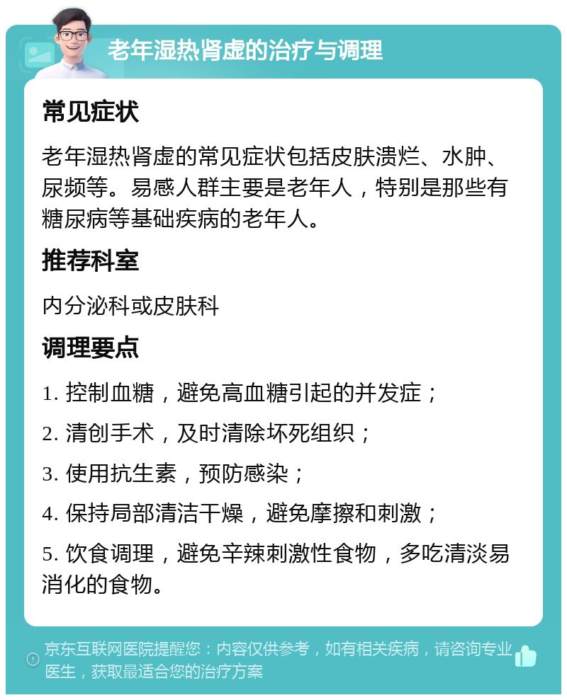 老年湿热肾虚的治疗与调理 常见症状 老年湿热肾虚的常见症状包括皮肤溃烂、水肿、尿频等。易感人群主要是老年人，特别是那些有糖尿病等基础疾病的老年人。 推荐科室 内分泌科或皮肤科 调理要点 1. 控制血糖，避免高血糖引起的并发症； 2. 清创手术，及时清除坏死组织； 3. 使用抗生素，预防感染； 4. 保持局部清洁干燥，避免摩擦和刺激； 5. 饮食调理，避免辛辣刺激性食物，多吃清淡易消化的食物。