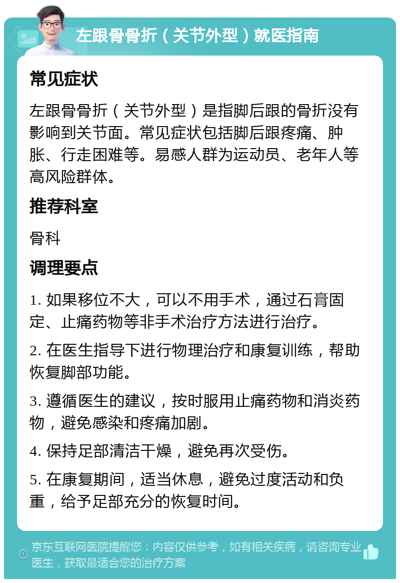 左跟骨骨折（关节外型）就医指南 常见症状 左跟骨骨折（关节外型）是指脚后跟的骨折没有影响到关节面。常见症状包括脚后跟疼痛、肿胀、行走困难等。易感人群为运动员、老年人等高风险群体。 推荐科室 骨科 调理要点 1. 如果移位不大，可以不用手术，通过石膏固定、止痛药物等非手术治疗方法进行治疗。 2. 在医生指导下进行物理治疗和康复训练，帮助恢复脚部功能。 3. 遵循医生的建议，按时服用止痛药物和消炎药物，避免感染和疼痛加剧。 4. 保持足部清洁干燥，避免再次受伤。 5. 在康复期间，适当休息，避免过度活动和负重，给予足部充分的恢复时间。