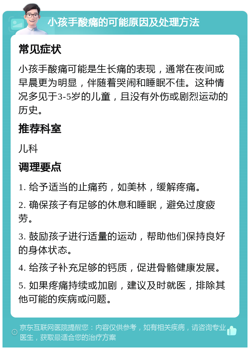 小孩手酸痛的可能原因及处理方法 常见症状 小孩手酸痛可能是生长痛的表现，通常在夜间或早晨更为明显，伴随着哭闹和睡眠不佳。这种情况多见于3-5岁的儿童，且没有外伤或剧烈运动的历史。 推荐科室 儿科 调理要点 1. 给予适当的止痛药，如美林，缓解疼痛。 2. 确保孩子有足够的休息和睡眠，避免过度疲劳。 3. 鼓励孩子进行适量的运动，帮助他们保持良好的身体状态。 4. 给孩子补充足够的钙质，促进骨骼健康发展。 5. 如果疼痛持续或加剧，建议及时就医，排除其他可能的疾病或问题。