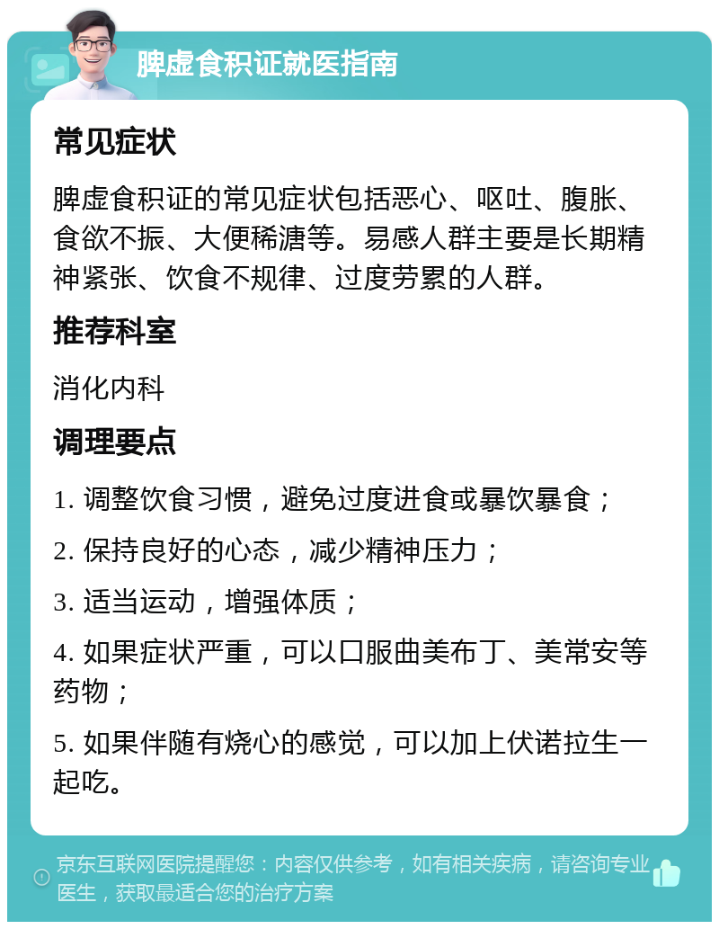 脾虚食积证就医指南 常见症状 脾虚食积证的常见症状包括恶心、呕吐、腹胀、食欲不振、大便稀溏等。易感人群主要是长期精神紧张、饮食不规律、过度劳累的人群。 推荐科室 消化内科 调理要点 1. 调整饮食习惯，避免过度进食或暴饮暴食； 2. 保持良好的心态，减少精神压力； 3. 适当运动，增强体质； 4. 如果症状严重，可以口服曲美布丁、美常安等药物； 5. 如果伴随有烧心的感觉，可以加上伏诺拉生一起吃。