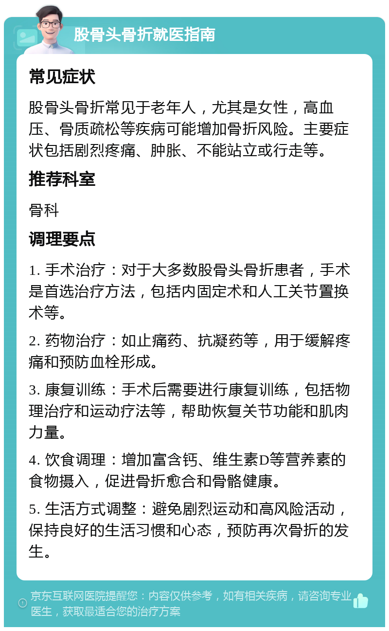 股骨头骨折就医指南 常见症状 股骨头骨折常见于老年人，尤其是女性，高血压、骨质疏松等疾病可能增加骨折风险。主要症状包括剧烈疼痛、肿胀、不能站立或行走等。 推荐科室 骨科 调理要点 1. 手术治疗：对于大多数股骨头骨折患者，手术是首选治疗方法，包括内固定术和人工关节置换术等。 2. 药物治疗：如止痛药、抗凝药等，用于缓解疼痛和预防血栓形成。 3. 康复训练：手术后需要进行康复训练，包括物理治疗和运动疗法等，帮助恢复关节功能和肌肉力量。 4. 饮食调理：增加富含钙、维生素D等营养素的食物摄入，促进骨折愈合和骨骼健康。 5. 生活方式调整：避免剧烈运动和高风险活动，保持良好的生活习惯和心态，预防再次骨折的发生。