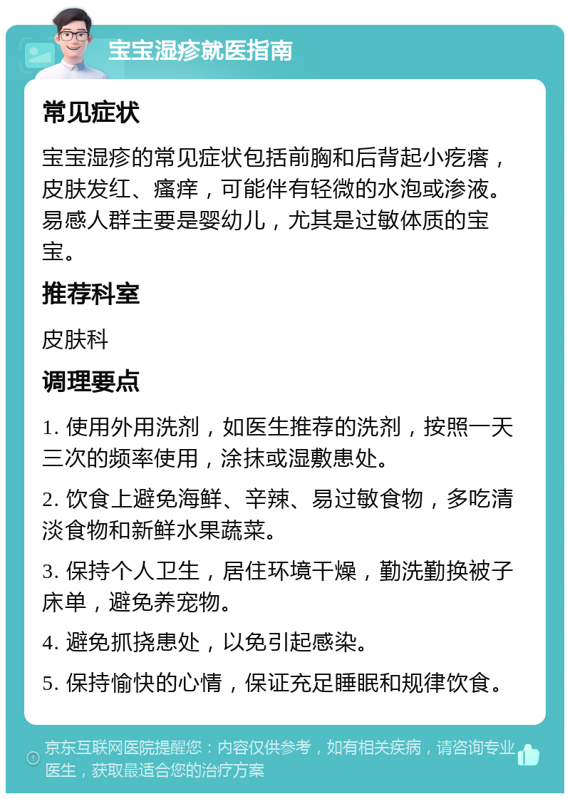 宝宝湿疹就医指南 常见症状 宝宝湿疹的常见症状包括前胸和后背起小疙瘩，皮肤发红、瘙痒，可能伴有轻微的水泡或渗液。易感人群主要是婴幼儿，尤其是过敏体质的宝宝。 推荐科室 皮肤科 调理要点 1. 使用外用洗剂，如医生推荐的洗剂，按照一天三次的频率使用，涂抹或湿敷患处。 2. 饮食上避免海鲜、辛辣、易过敏食物，多吃清淡食物和新鲜水果蔬菜。 3. 保持个人卫生，居住环境干燥，勤洗勤换被子床单，避免养宠物。 4. 避免抓挠患处，以免引起感染。 5. 保持愉快的心情，保证充足睡眠和规律饮食。