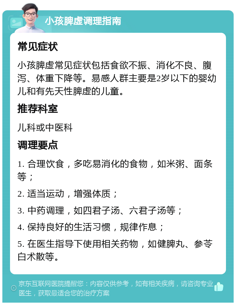 小孩脾虚调理指南 常见症状 小孩脾虚常见症状包括食欲不振、消化不良、腹泻、体重下降等。易感人群主要是2岁以下的婴幼儿和有先天性脾虚的儿童。 推荐科室 儿科或中医科 调理要点 1. 合理饮食，多吃易消化的食物，如米粥、面条等； 2. 适当运动，增强体质； 3. 中药调理，如四君子汤、六君子汤等； 4. 保持良好的生活习惯，规律作息； 5. 在医生指导下使用相关药物，如健脾丸、参苓白术散等。