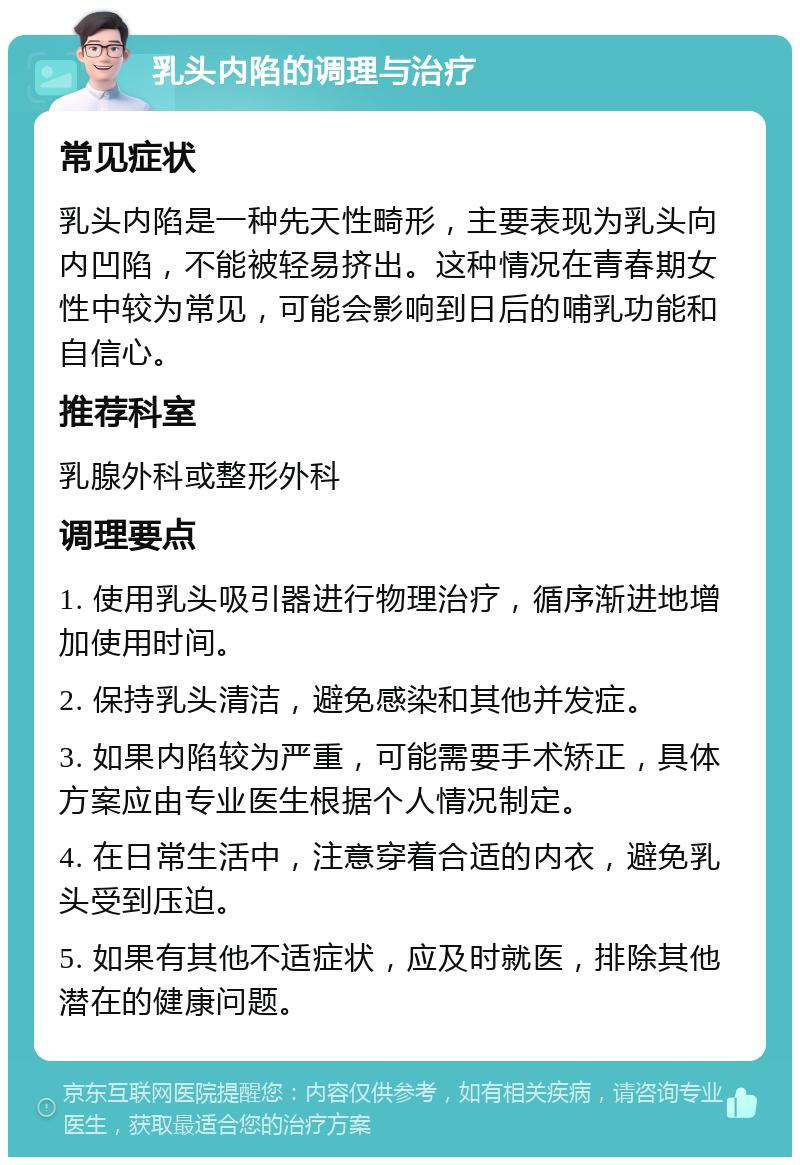 乳头内陷的调理与治疗 常见症状 乳头内陷是一种先天性畸形，主要表现为乳头向内凹陷，不能被轻易挤出。这种情况在青春期女性中较为常见，可能会影响到日后的哺乳功能和自信心。 推荐科室 乳腺外科或整形外科 调理要点 1. 使用乳头吸引器进行物理治疗，循序渐进地增加使用时间。 2. 保持乳头清洁，避免感染和其他并发症。 3. 如果内陷较为严重，可能需要手术矫正，具体方案应由专业医生根据个人情况制定。 4. 在日常生活中，注意穿着合适的内衣，避免乳头受到压迫。 5. 如果有其他不适症状，应及时就医，排除其他潜在的健康问题。