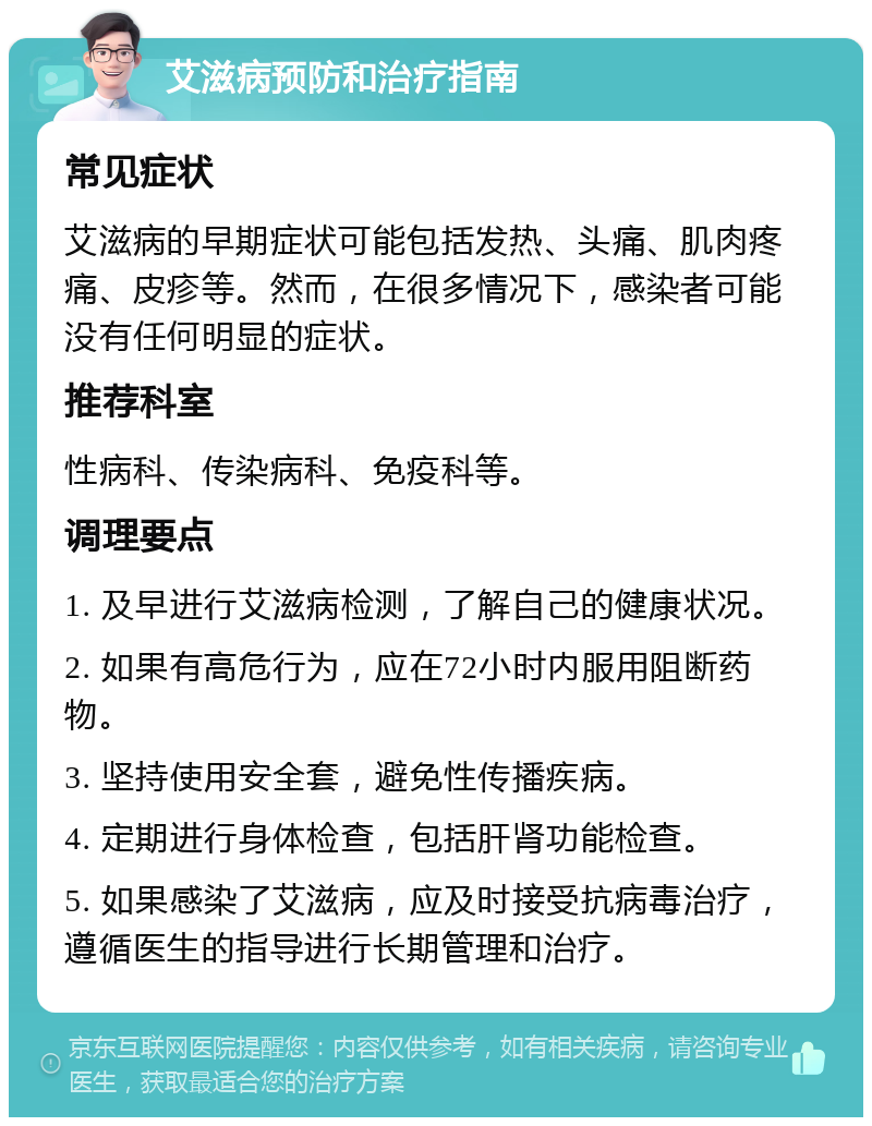 艾滋病预防和治疗指南 常见症状 艾滋病的早期症状可能包括发热、头痛、肌肉疼痛、皮疹等。然而，在很多情况下，感染者可能没有任何明显的症状。 推荐科室 性病科、传染病科、免疫科等。 调理要点 1. 及早进行艾滋病检测，了解自己的健康状况。 2. 如果有高危行为，应在72小时内服用阻断药物。 3. 坚持使用安全套，避免性传播疾病。 4. 定期进行身体检查，包括肝肾功能检查。 5. 如果感染了艾滋病，应及时接受抗病毒治疗，遵循医生的指导进行长期管理和治疗。