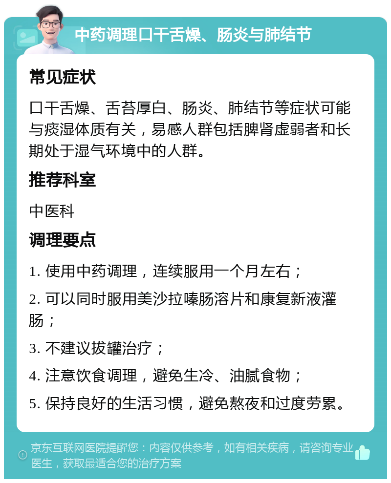 中药调理口干舌燥、肠炎与肺结节 常见症状 口干舌燥、舌苔厚白、肠炎、肺结节等症状可能与痰湿体质有关，易感人群包括脾肾虚弱者和长期处于湿气环境中的人群。 推荐科室 中医科 调理要点 1. 使用中药调理，连续服用一个月左右； 2. 可以同时服用美沙拉嗪肠溶片和康复新液灌肠； 3. 不建议拔罐治疗； 4. 注意饮食调理，避免生冷、油腻食物； 5. 保持良好的生活习惯，避免熬夜和过度劳累。