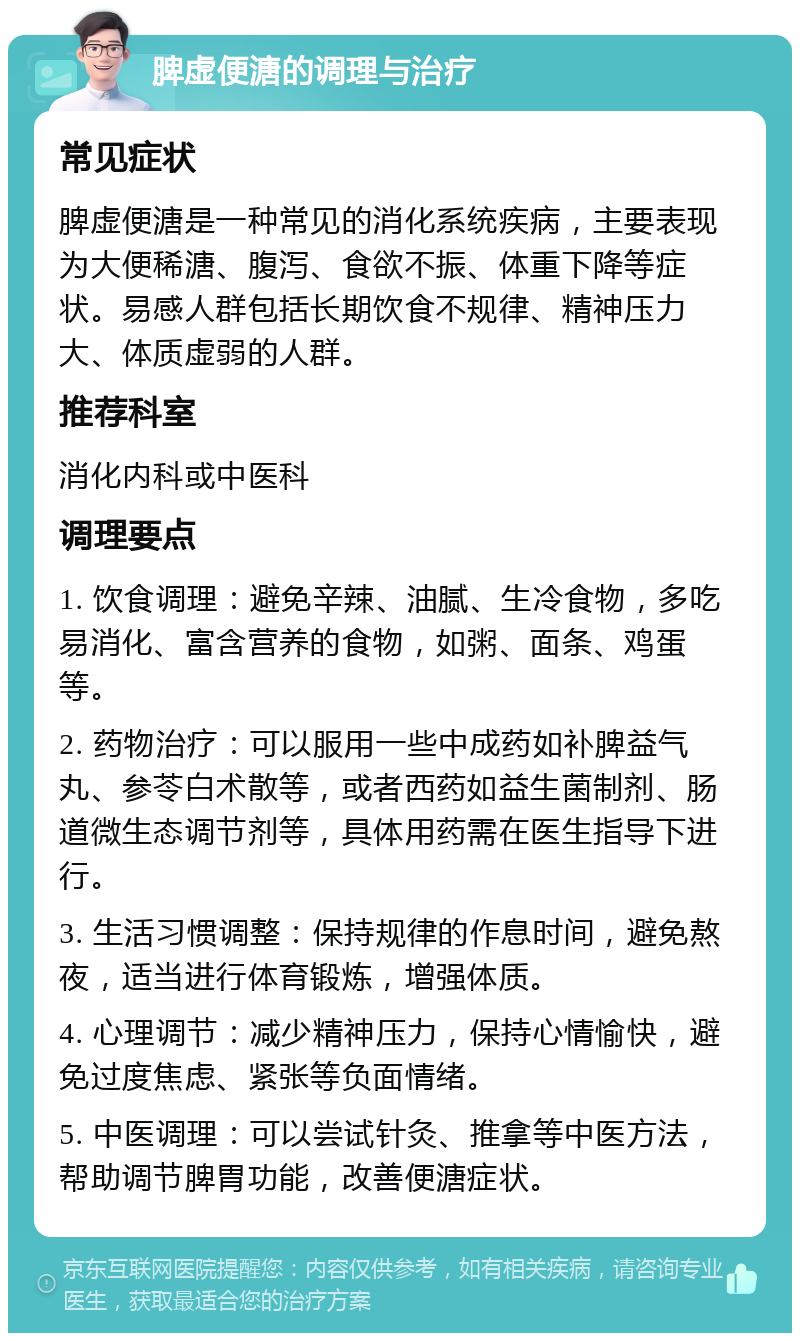 脾虚便溏的调理与治疗 常见症状 脾虚便溏是一种常见的消化系统疾病，主要表现为大便稀溏、腹泻、食欲不振、体重下降等症状。易感人群包括长期饮食不规律、精神压力大、体质虚弱的人群。 推荐科室 消化内科或中医科 调理要点 1. 饮食调理：避免辛辣、油腻、生冷食物，多吃易消化、富含营养的食物，如粥、面条、鸡蛋等。 2. 药物治疗：可以服用一些中成药如补脾益气丸、参苓白术散等，或者西药如益生菌制剂、肠道微生态调节剂等，具体用药需在医生指导下进行。 3. 生活习惯调整：保持规律的作息时间，避免熬夜，适当进行体育锻炼，增强体质。 4. 心理调节：减少精神压力，保持心情愉快，避免过度焦虑、紧张等负面情绪。 5. 中医调理：可以尝试针灸、推拿等中医方法，帮助调节脾胃功能，改善便溏症状。