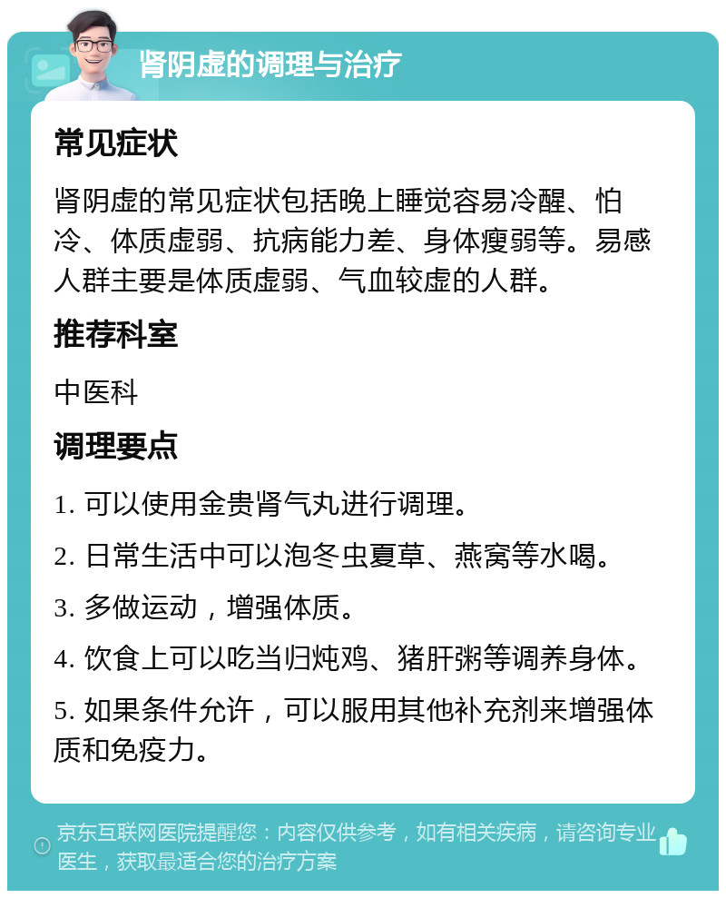 肾阴虚的调理与治疗 常见症状 肾阴虚的常见症状包括晚上睡觉容易冷醒、怕冷、体质虚弱、抗病能力差、身体瘦弱等。易感人群主要是体质虚弱、气血较虚的人群。 推荐科室 中医科 调理要点 1. 可以使用金贵肾气丸进行调理。 2. 日常生活中可以泡冬虫夏草、燕窝等水喝。 3. 多做运动，增强体质。 4. 饮食上可以吃当归炖鸡、猪肝粥等调养身体。 5. 如果条件允许，可以服用其他补充剂来增强体质和免疫力。