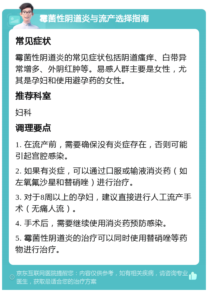 霉菌性阴道炎与流产选择指南 常见症状 霉菌性阴道炎的常见症状包括阴道瘙痒、白带异常增多、外阴红肿等。易感人群主要是女性，尤其是孕妇和使用避孕药的女性。 推荐科室 妇科 调理要点 1. 在流产前，需要确保没有炎症存在，否则可能引起宫腔感染。 2. 如果有炎症，可以通过口服或输液消炎药（如左氧氟沙星和替硝唑）进行治疗。 3. 对于8周以上的孕妇，建议直接进行人工流产手术（无痛人流）。 4. 手术后，需要继续使用消炎药预防感染。 5. 霉菌性阴道炎的治疗可以同时使用替硝唑等药物进行治疗。