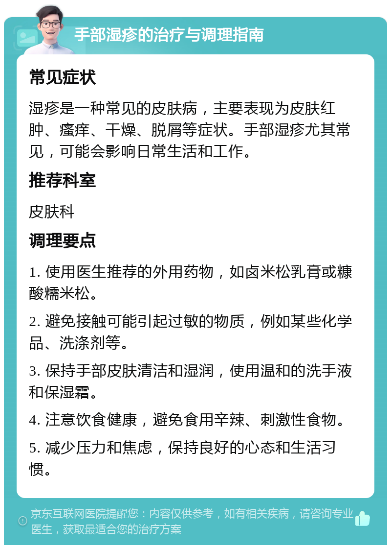 手部湿疹的治疗与调理指南 常见症状 湿疹是一种常见的皮肤病，主要表现为皮肤红肿、瘙痒、干燥、脱屑等症状。手部湿疹尤其常见，可能会影响日常生活和工作。 推荐科室 皮肤科 调理要点 1. 使用医生推荐的外用药物，如卤米松乳膏或糠酸糯米松。 2. 避免接触可能引起过敏的物质，例如某些化学品、洗涤剂等。 3. 保持手部皮肤清洁和湿润，使用温和的洗手液和保湿霜。 4. 注意饮食健康，避免食用辛辣、刺激性食物。 5. 减少压力和焦虑，保持良好的心态和生活习惯。