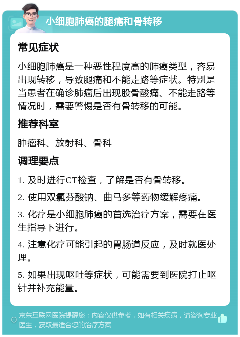 小细胞肺癌的腿痛和骨转移 常见症状 小细胞肺癌是一种恶性程度高的肺癌类型，容易出现转移，导致腿痛和不能走路等症状。特别是当患者在确诊肺癌后出现股骨酸痛、不能走路等情况时，需要警惕是否有骨转移的可能。 推荐科室 肿瘤科、放射科、骨科 调理要点 1. 及时进行CT检查，了解是否有骨转移。 2. 使用双氯芬酸钠、曲马多等药物缓解疼痛。 3. 化疗是小细胞肺癌的首选治疗方案，需要在医生指导下进行。 4. 注意化疗可能引起的胃肠道反应，及时就医处理。 5. 如果出现呕吐等症状，可能需要到医院打止呕针并补充能量。