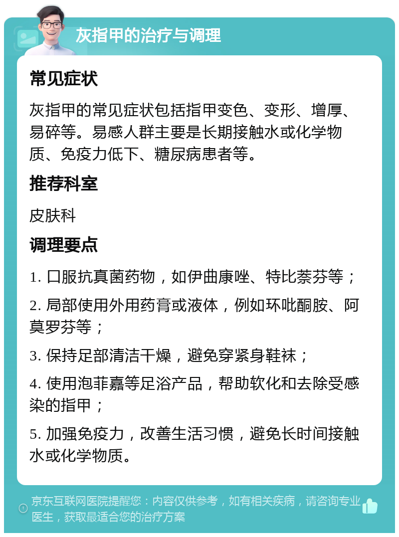 灰指甲的治疗与调理 常见症状 灰指甲的常见症状包括指甲变色、变形、增厚、易碎等。易感人群主要是长期接触水或化学物质、免疫力低下、糖尿病患者等。 推荐科室 皮肤科 调理要点 1. 口服抗真菌药物，如伊曲康唑、特比萘芬等； 2. 局部使用外用药膏或液体，例如环吡酮胺、阿莫罗芬等； 3. 保持足部清洁干燥，避免穿紧身鞋袜； 4. 使用泡菲嘉等足浴产品，帮助软化和去除受感染的指甲； 5. 加强免疫力，改善生活习惯，避免长时间接触水或化学物质。