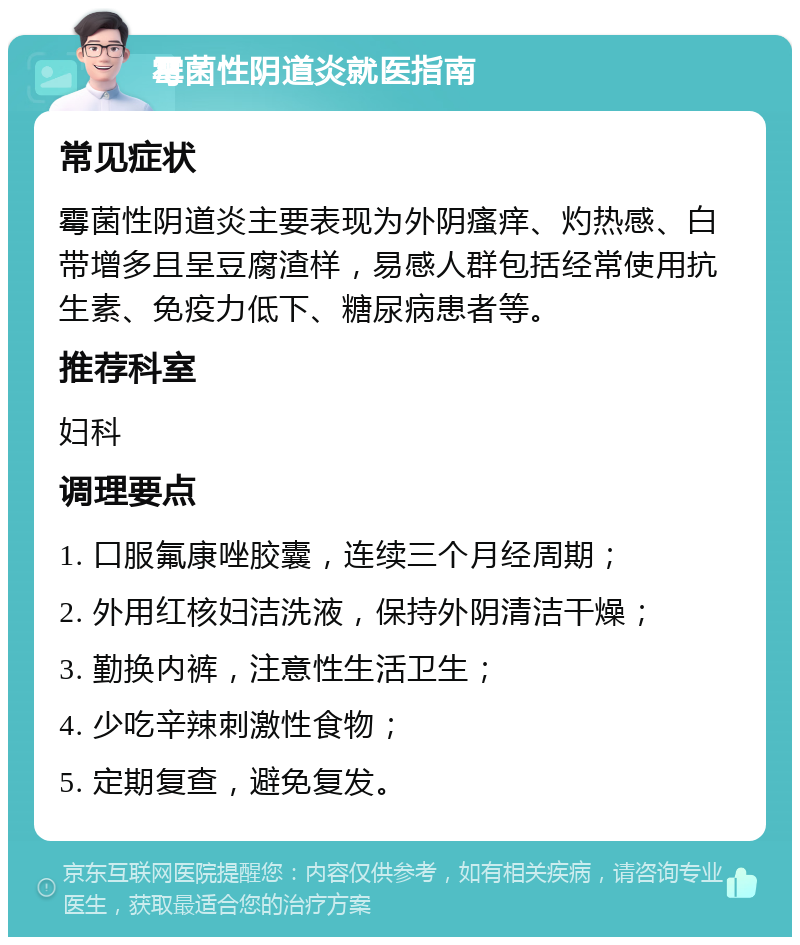 霉菌性阴道炎就医指南 常见症状 霉菌性阴道炎主要表现为外阴瘙痒、灼热感、白带增多且呈豆腐渣样，易感人群包括经常使用抗生素、免疫力低下、糖尿病患者等。 推荐科室 妇科 调理要点 1. 口服氟康唑胶囊，连续三个月经周期； 2. 外用红核妇洁洗液，保持外阴清洁干燥； 3. 勤换内裤，注意性生活卫生； 4. 少吃辛辣刺激性食物； 5. 定期复查，避免复发。