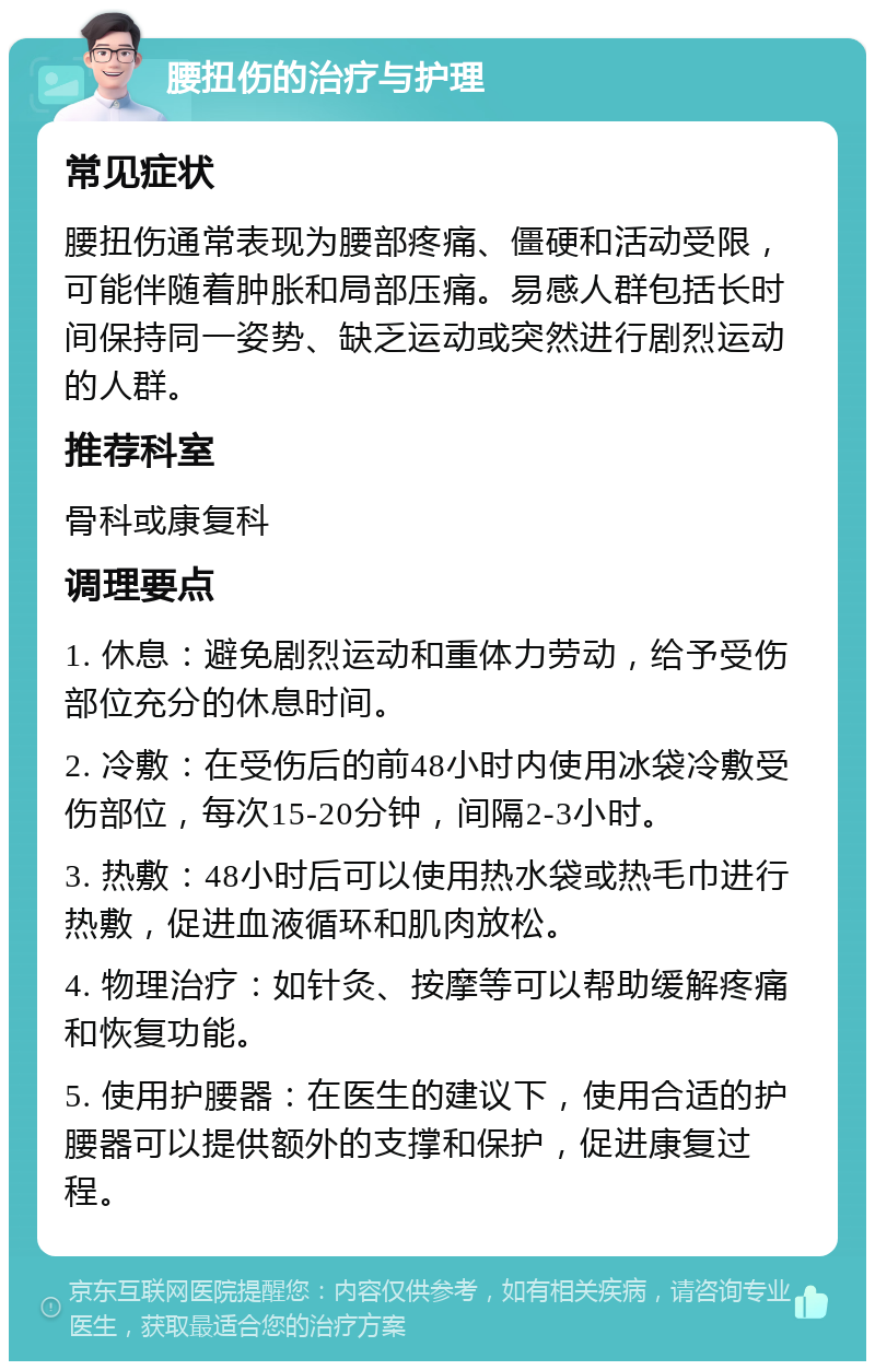 腰扭伤的治疗与护理 常见症状 腰扭伤通常表现为腰部疼痛、僵硬和活动受限，可能伴随着肿胀和局部压痛。易感人群包括长时间保持同一姿势、缺乏运动或突然进行剧烈运动的人群。 推荐科室 骨科或康复科 调理要点 1. 休息：避免剧烈运动和重体力劳动，给予受伤部位充分的休息时间。 2. 冷敷：在受伤后的前48小时内使用冰袋冷敷受伤部位，每次15-20分钟，间隔2-3小时。 3. 热敷：48小时后可以使用热水袋或热毛巾进行热敷，促进血液循环和肌肉放松。 4. 物理治疗：如针灸、按摩等可以帮助缓解疼痛和恢复功能。 5. 使用护腰器：在医生的建议下，使用合适的护腰器可以提供额外的支撑和保护，促进康复过程。