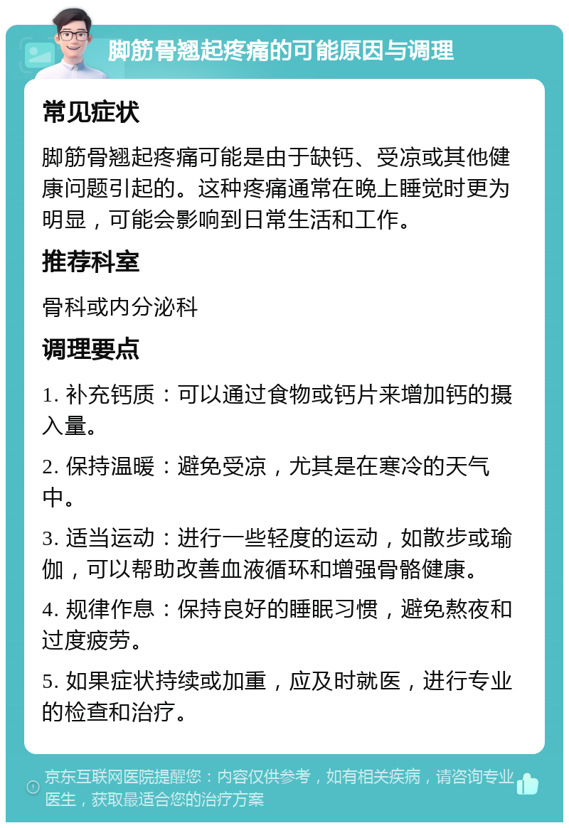 脚筋骨翘起疼痛的可能原因与调理 常见症状 脚筋骨翘起疼痛可能是由于缺钙、受凉或其他健康问题引起的。这种疼痛通常在晚上睡觉时更为明显，可能会影响到日常生活和工作。 推荐科室 骨科或内分泌科 调理要点 1. 补充钙质：可以通过食物或钙片来增加钙的摄入量。 2. 保持温暖：避免受凉，尤其是在寒冷的天气中。 3. 适当运动：进行一些轻度的运动，如散步或瑜伽，可以帮助改善血液循环和增强骨骼健康。 4. 规律作息：保持良好的睡眠习惯，避免熬夜和过度疲劳。 5. 如果症状持续或加重，应及时就医，进行专业的检查和治疗。