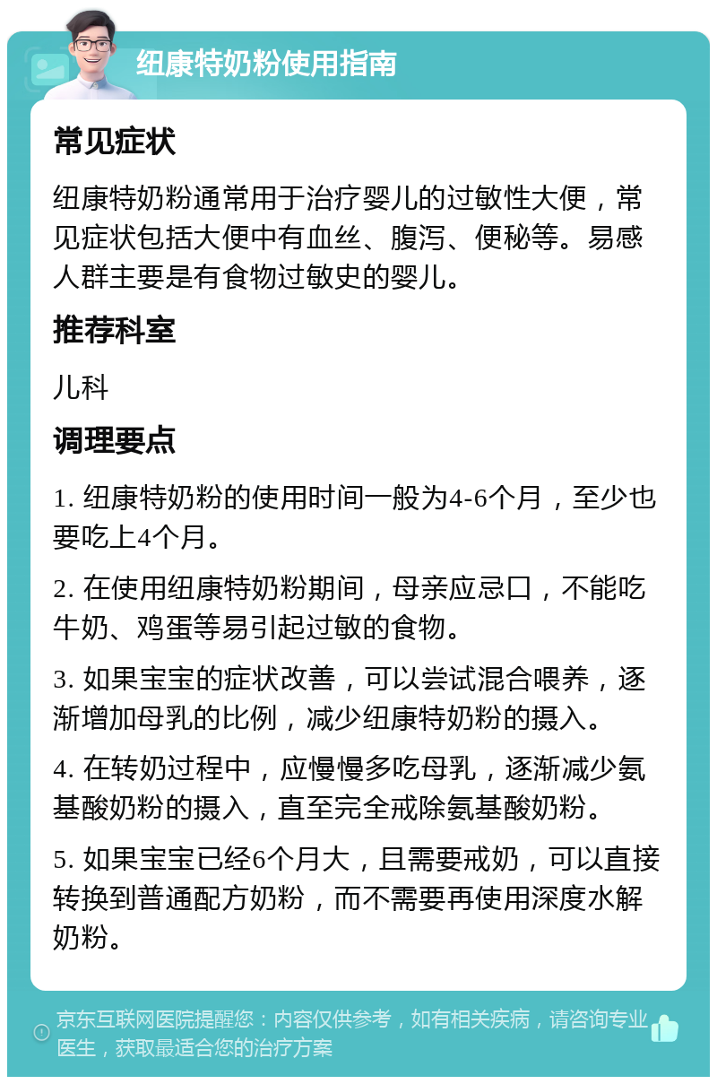 纽康特奶粉使用指南 常见症状 纽康特奶粉通常用于治疗婴儿的过敏性大便，常见症状包括大便中有血丝、腹泻、便秘等。易感人群主要是有食物过敏史的婴儿。 推荐科室 儿科 调理要点 1. 纽康特奶粉的使用时间一般为4-6个月，至少也要吃上4个月。 2. 在使用纽康特奶粉期间，母亲应忌口，不能吃牛奶、鸡蛋等易引起过敏的食物。 3. 如果宝宝的症状改善，可以尝试混合喂养，逐渐增加母乳的比例，减少纽康特奶粉的摄入。 4. 在转奶过程中，应慢慢多吃母乳，逐渐减少氨基酸奶粉的摄入，直至完全戒除氨基酸奶粉。 5. 如果宝宝已经6个月大，且需要戒奶，可以直接转换到普通配方奶粉，而不需要再使用深度水解奶粉。