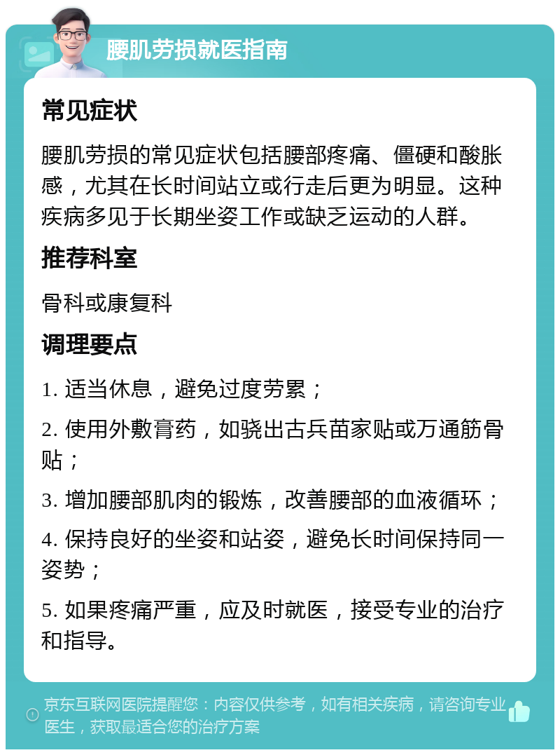 腰肌劳损就医指南 常见症状 腰肌劳损的常见症状包括腰部疼痛、僵硬和酸胀感，尤其在长时间站立或行走后更为明显。这种疾病多见于长期坐姿工作或缺乏运动的人群。 推荐科室 骨科或康复科 调理要点 1. 适当休息，避免过度劳累； 2. 使用外敷膏药，如骁出古兵苗家贴或万通筋骨贴； 3. 增加腰部肌肉的锻炼，改善腰部的血液循环； 4. 保持良好的坐姿和站姿，避免长时间保持同一姿势； 5. 如果疼痛严重，应及时就医，接受专业的治疗和指导。