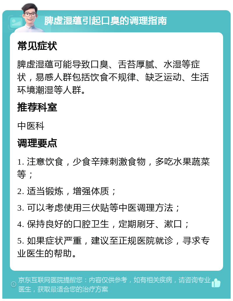 脾虚湿蕴引起口臭的调理指南 常见症状 脾虚湿蕴可能导致口臭、舌苔厚腻、水湿等症状，易感人群包括饮食不规律、缺乏运动、生活环境潮湿等人群。 推荐科室 中医科 调理要点 1. 注意饮食，少食辛辣刺激食物，多吃水果蔬菜等； 2. 适当锻炼，增强体质； 3. 可以考虑使用三伏贴等中医调理方法； 4. 保持良好的口腔卫生，定期刷牙、漱口； 5. 如果症状严重，建议至正规医院就诊，寻求专业医生的帮助。