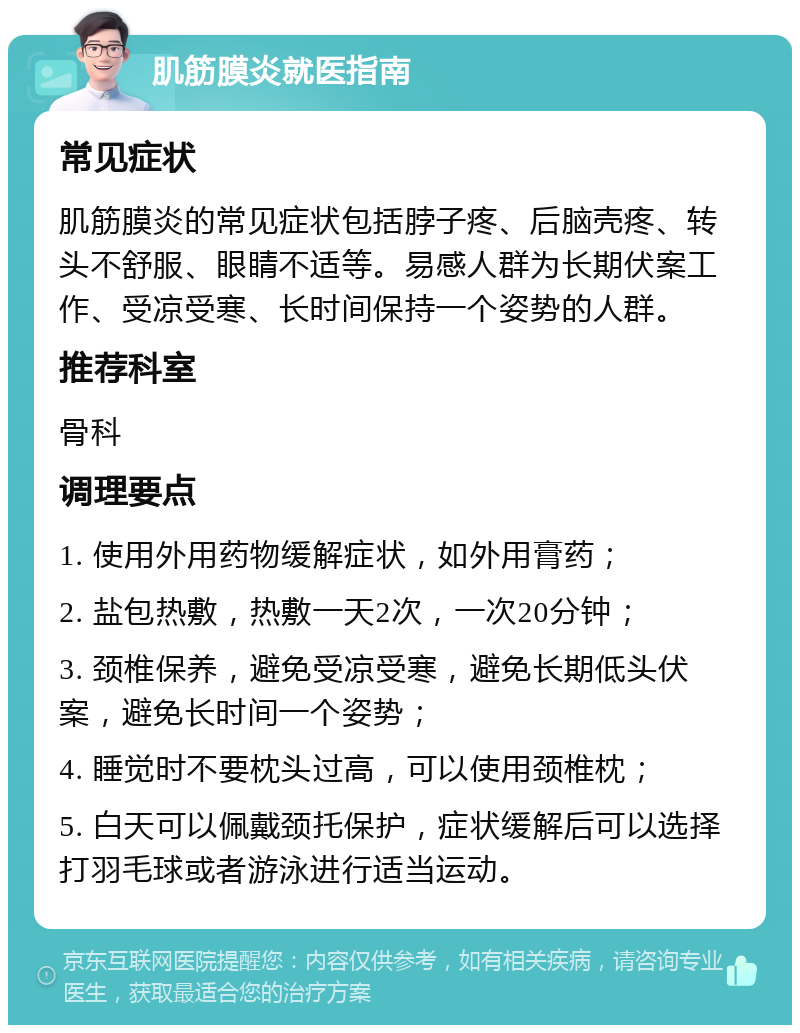 肌筋膜炎就医指南 常见症状 肌筋膜炎的常见症状包括脖子疼、后脑壳疼、转头不舒服、眼睛不适等。易感人群为长期伏案工作、受凉受寒、长时间保持一个姿势的人群。 推荐科室 骨科 调理要点 1. 使用外用药物缓解症状，如外用膏药； 2. 盐包热敷，热敷一天2次，一次20分钟； 3. 颈椎保养，避免受凉受寒，避免长期低头伏案，避免长时间一个姿势； 4. 睡觉时不要枕头过高，可以使用颈椎枕； 5. 白天可以佩戴颈托保护，症状缓解后可以选择打羽毛球或者游泳进行适当运动。