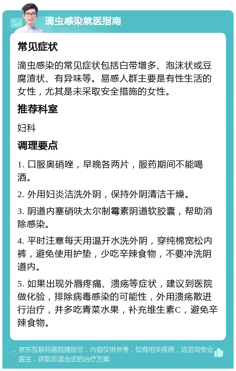 滴虫感染就医指南 常见症状 滴虫感染的常见症状包括白带增多、泡沫状或豆腐渣状、有异味等。易感人群主要是有性生活的女性，尤其是未采取安全措施的女性。 推荐科室 妇科 调理要点 1. 口服奥硝唑，早晚各两片，服药期间不能喝酒。 2. 外用妇炎洁洗外阴，保持外阴清洁干燥。 3. 阴道内塞硝呋太尔制霉素阴道软胶囊，帮助消除感染。 4. 平时注意每天用温开水洗外阴，穿纯棉宽松内裤，避免使用护垫，少吃辛辣食物，不要冲洗阴道内。 5. 如果出现外唇疼痛、溃疡等症状，建议到医院做化验，排除病毒感染的可能性，外用溃疡散进行治疗，并多吃青菜水果，补充维生素C，避免辛辣食物。