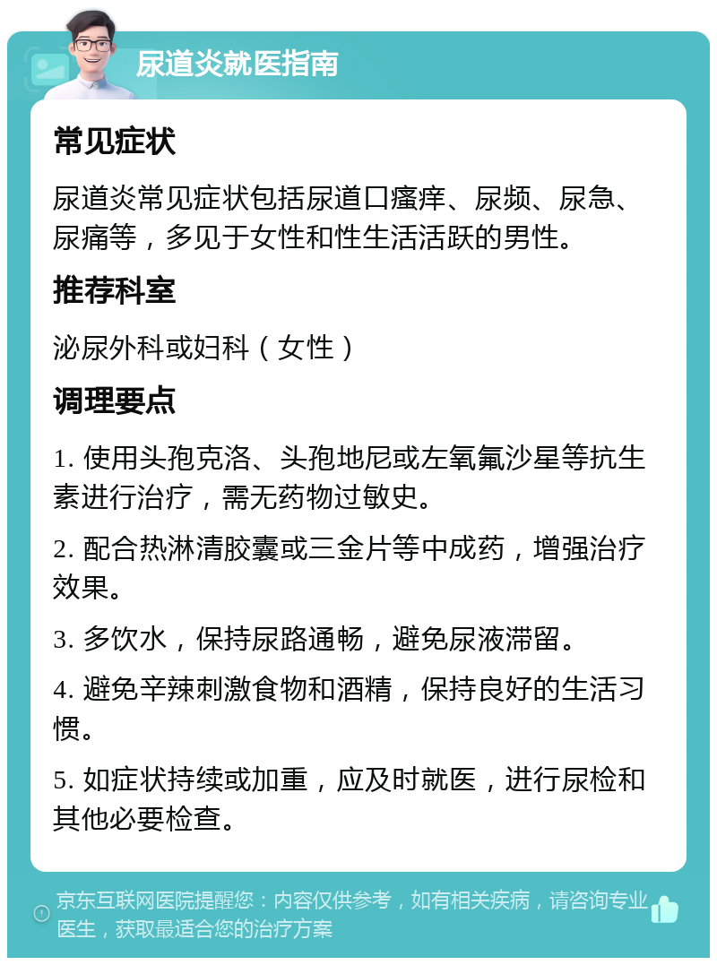 尿道炎就医指南 常见症状 尿道炎常见症状包括尿道口瘙痒、尿频、尿急、尿痛等，多见于女性和性生活活跃的男性。 推荐科室 泌尿外科或妇科（女性） 调理要点 1. 使用头孢克洛、头孢地尼或左氧氟沙星等抗生素进行治疗，需无药物过敏史。 2. 配合热淋清胶囊或三金片等中成药，增强治疗效果。 3. 多饮水，保持尿路通畅，避免尿液滞留。 4. 避免辛辣刺激食物和酒精，保持良好的生活习惯。 5. 如症状持续或加重，应及时就医，进行尿检和其他必要检查。