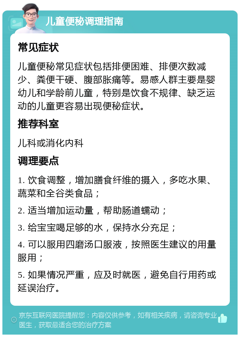 儿童便秘调理指南 常见症状 儿童便秘常见症状包括排便困难、排便次数减少、粪便干硬、腹部胀痛等。易感人群主要是婴幼儿和学龄前儿童，特别是饮食不规律、缺乏运动的儿童更容易出现便秘症状。 推荐科室 儿科或消化内科 调理要点 1. 饮食调整，增加膳食纤维的摄入，多吃水果、蔬菜和全谷类食品； 2. 适当增加运动量，帮助肠道蠕动； 3. 给宝宝喝足够的水，保持水分充足； 4. 可以服用四磨汤口服液，按照医生建议的用量服用； 5. 如果情况严重，应及时就医，避免自行用药或延误治疗。