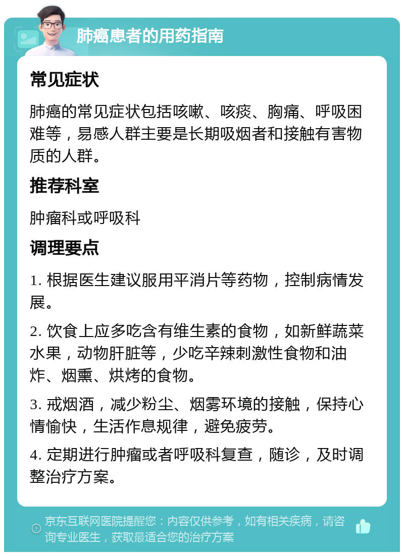 肺癌患者的用药指南 常见症状 肺癌的常见症状包括咳嗽、咳痰、胸痛、呼吸困难等，易感人群主要是长期吸烟者和接触有害物质的人群。 推荐科室 肿瘤科或呼吸科 调理要点 1. 根据医生建议服用平消片等药物，控制病情发展。 2. 饮食上应多吃含有维生素的食物，如新鲜蔬菜水果，动物肝脏等，少吃辛辣刺激性食物和油炸、烟熏、烘烤的食物。 3. 戒烟酒，减少粉尘、烟雾环境的接触，保持心情愉快，生活作息规律，避免疲劳。 4. 定期进行肿瘤或者呼吸科复查，随诊，及时调整治疗方案。