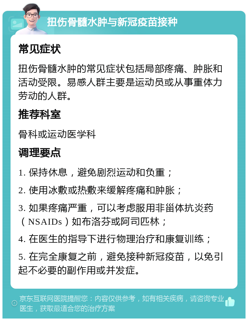 扭伤骨髓水肿与新冠疫苗接种 常见症状 扭伤骨髓水肿的常见症状包括局部疼痛、肿胀和活动受限。易感人群主要是运动员或从事重体力劳动的人群。 推荐科室 骨科或运动医学科 调理要点 1. 保持休息，避免剧烈运动和负重； 2. 使用冰敷或热敷来缓解疼痛和肿胀； 3. 如果疼痛严重，可以考虑服用非甾体抗炎药（NSAIDs）如布洛芬或阿司匹林； 4. 在医生的指导下进行物理治疗和康复训练； 5. 在完全康复之前，避免接种新冠疫苗，以免引起不必要的副作用或并发症。