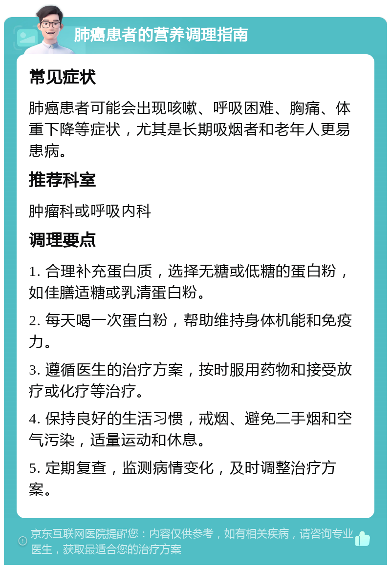 肺癌患者的营养调理指南 常见症状 肺癌患者可能会出现咳嗽、呼吸困难、胸痛、体重下降等症状，尤其是长期吸烟者和老年人更易患病。 推荐科室 肿瘤科或呼吸内科 调理要点 1. 合理补充蛋白质，选择无糖或低糖的蛋白粉，如佳膳适糖或乳清蛋白粉。 2. 每天喝一次蛋白粉，帮助维持身体机能和免疫力。 3. 遵循医生的治疗方案，按时服用药物和接受放疗或化疗等治疗。 4. 保持良好的生活习惯，戒烟、避免二手烟和空气污染，适量运动和休息。 5. 定期复查，监测病情变化，及时调整治疗方案。