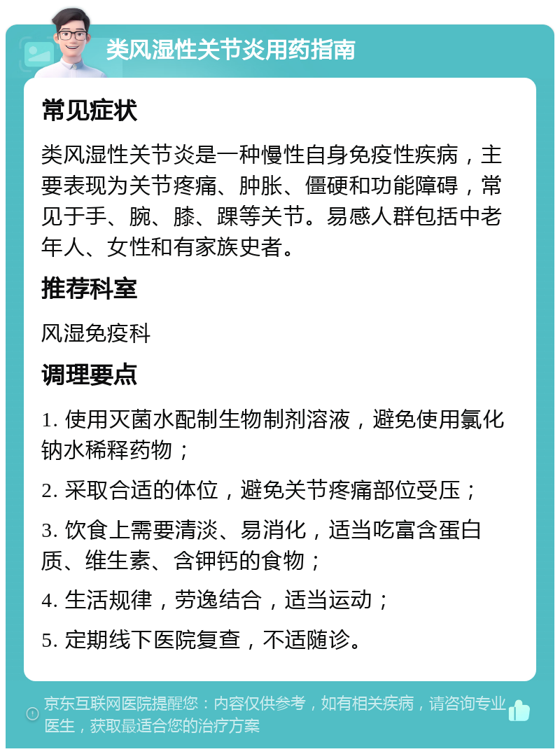 类风湿性关节炎用药指南 常见症状 类风湿性关节炎是一种慢性自身免疫性疾病，主要表现为关节疼痛、肿胀、僵硬和功能障碍，常见于手、腕、膝、踝等关节。易感人群包括中老年人、女性和有家族史者。 推荐科室 风湿免疫科 调理要点 1. 使用灭菌水配制生物制剂溶液，避免使用氯化钠水稀释药物； 2. 采取合适的体位，避免关节疼痛部位受压； 3. 饮食上需要清淡、易消化，适当吃富含蛋白质、维生素、含钾钙的食物； 4. 生活规律，劳逸结合，适当运动； 5. 定期线下医院复查，不适随诊。