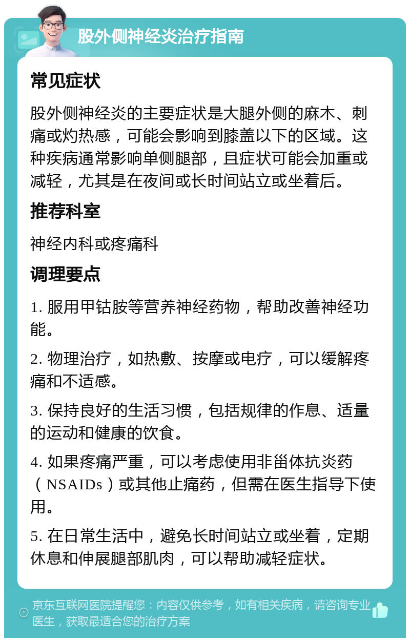 股外侧神经炎治疗指南 常见症状 股外侧神经炎的主要症状是大腿外侧的麻木、刺痛或灼热感，可能会影响到膝盖以下的区域。这种疾病通常影响单侧腿部，且症状可能会加重或减轻，尤其是在夜间或长时间站立或坐着后。 推荐科室 神经内科或疼痛科 调理要点 1. 服用甲钴胺等营养神经药物，帮助改善神经功能。 2. 物理治疗，如热敷、按摩或电疗，可以缓解疼痛和不适感。 3. 保持良好的生活习惯，包括规律的作息、适量的运动和健康的饮食。 4. 如果疼痛严重，可以考虑使用非甾体抗炎药（NSAIDs）或其他止痛药，但需在医生指导下使用。 5. 在日常生活中，避免长时间站立或坐着，定期休息和伸展腿部肌肉，可以帮助减轻症状。