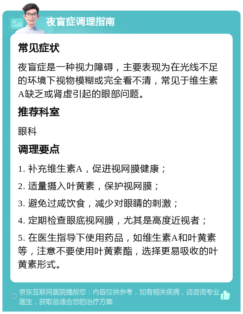 夜盲症调理指南 常见症状 夜盲症是一种视力障碍，主要表现为在光线不足的环境下视物模糊或完全看不清，常见于维生素A缺乏或肾虚引起的眼部问题。 推荐科室 眼科 调理要点 1. 补充维生素A，促进视网膜健康； 2. 适量摄入叶黄素，保护视网膜； 3. 避免过咸饮食，减少对眼睛的刺激； 4. 定期检查眼底视网膜，尤其是高度近视者； 5. 在医生指导下使用药品，如维生素A和叶黄素等，注意不要使用叶黄素酯，选择更易吸收的叶黄素形式。