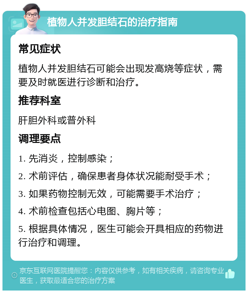 植物人并发胆结石的治疗指南 常见症状 植物人并发胆结石可能会出现发高烧等症状，需要及时就医进行诊断和治疗。 推荐科室 肝胆外科或普外科 调理要点 1. 先消炎，控制感染； 2. 术前评估，确保患者身体状况能耐受手术； 3. 如果药物控制无效，可能需要手术治疗； 4. 术前检查包括心电图、胸片等； 5. 根据具体情况，医生可能会开具相应的药物进行治疗和调理。