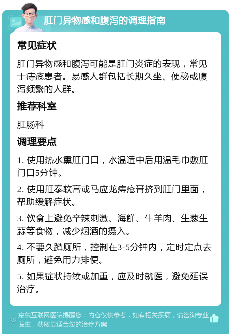 肛门异物感和腹泻的调理指南 常见症状 肛门异物感和腹泻可能是肛门炎症的表现，常见于痔疮患者。易感人群包括长期久坐、便秘或腹泻频繁的人群。 推荐科室 肛肠科 调理要点 1. 使用热水熏肛门口，水温适中后用温毛巾敷肛门口5分钟。 2. 使用肛泰软膏或马应龙痔疮膏挤到肛门里面，帮助缓解症状。 3. 饮食上避免辛辣刺激、海鲜、牛羊肉、生葱生蒜等食物，减少烟酒的摄入。 4. 不要久蹲厕所，控制在3-5分钟内，定时定点去厕所，避免用力排便。 5. 如果症状持续或加重，应及时就医，避免延误治疗。