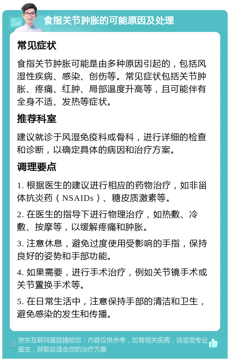 食指关节肿胀的可能原因及处理 常见症状 食指关节肿胀可能是由多种原因引起的，包括风湿性疾病、感染、创伤等。常见症状包括关节肿胀、疼痛、红肿、局部温度升高等，且可能伴有全身不适、发热等症状。 推荐科室 建议就诊于风湿免疫科或骨科，进行详细的检查和诊断，以确定具体的病因和治疗方案。 调理要点 1. 根据医生的建议进行相应的药物治疗，如非甾体抗炎药（NSAIDs）、糖皮质激素等。 2. 在医生的指导下进行物理治疗，如热敷、冷敷、按摩等，以缓解疼痛和肿胀。 3. 注意休息，避免过度使用受影响的手指，保持良好的姿势和手部功能。 4. 如果需要，进行手术治疗，例如关节镜手术或关节置换手术等。 5. 在日常生活中，注意保持手部的清洁和卫生，避免感染的发生和传播。