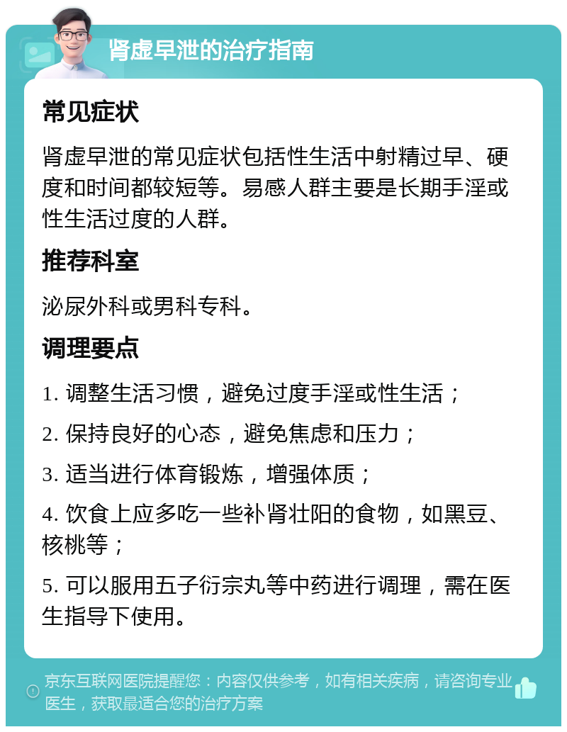 肾虚早泄的治疗指南 常见症状 肾虚早泄的常见症状包括性生活中射精过早、硬度和时间都较短等。易感人群主要是长期手淫或性生活过度的人群。 推荐科室 泌尿外科或男科专科。 调理要点 1. 调整生活习惯，避免过度手淫或性生活； 2. 保持良好的心态，避免焦虑和压力； 3. 适当进行体育锻炼，增强体质； 4. 饮食上应多吃一些补肾壮阳的食物，如黑豆、核桃等； 5. 可以服用五子衍宗丸等中药进行调理，需在医生指导下使用。