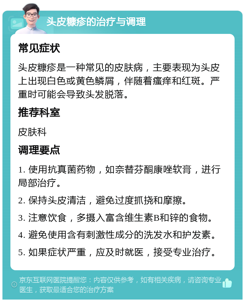 头皮糠疹的治疗与调理 常见症状 头皮糠疹是一种常见的皮肤病，主要表现为头皮上出现白色或黄色鳞屑，伴随着瘙痒和红斑。严重时可能会导致头发脱落。 推荐科室 皮肤科 调理要点 1. 使用抗真菌药物，如奈替芬酮康唑软膏，进行局部治疗。 2. 保持头皮清洁，避免过度抓挠和摩擦。 3. 注意饮食，多摄入富含维生素B和锌的食物。 4. 避免使用含有刺激性成分的洗发水和护发素。 5. 如果症状严重，应及时就医，接受专业治疗。