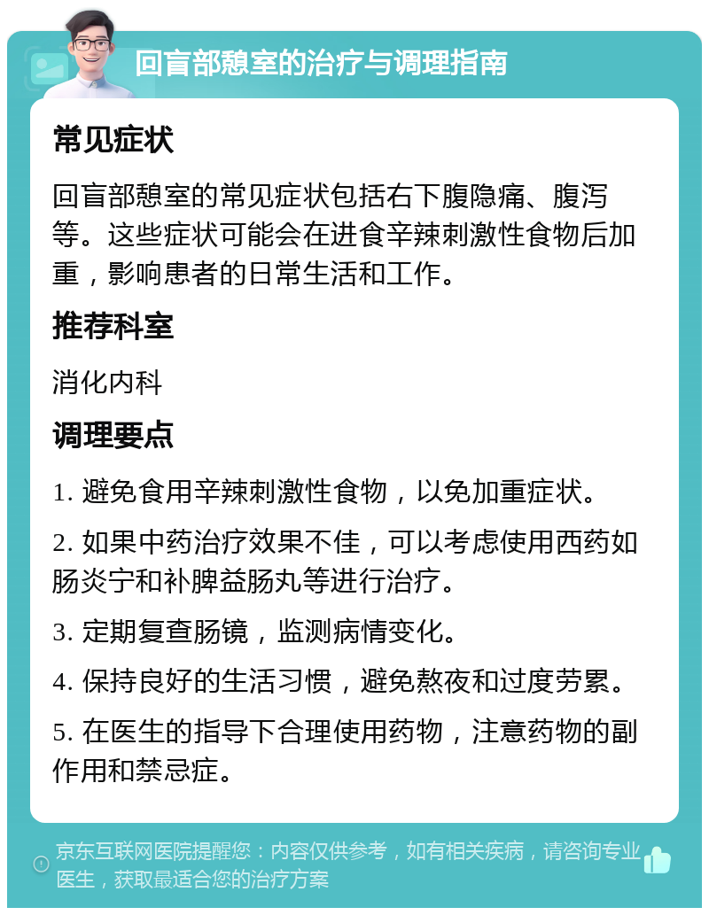 回盲部憩室的治疗与调理指南 常见症状 回盲部憩室的常见症状包括右下腹隐痛、腹泻等。这些症状可能会在进食辛辣刺激性食物后加重，影响患者的日常生活和工作。 推荐科室 消化内科 调理要点 1. 避免食用辛辣刺激性食物，以免加重症状。 2. 如果中药治疗效果不佳，可以考虑使用西药如肠炎宁和补脾益肠丸等进行治疗。 3. 定期复查肠镜，监测病情变化。 4. 保持良好的生活习惯，避免熬夜和过度劳累。 5. 在医生的指导下合理使用药物，注意药物的副作用和禁忌症。