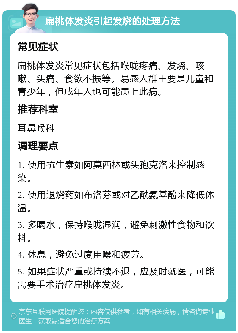 扁桃体发炎引起发烧的处理方法 常见症状 扁桃体发炎常见症状包括喉咙疼痛、发烧、咳嗽、头痛、食欲不振等。易感人群主要是儿童和青少年，但成年人也可能患上此病。 推荐科室 耳鼻喉科 调理要点 1. 使用抗生素如阿莫西林或头孢克洛来控制感染。 2. 使用退烧药如布洛芬或对乙酰氨基酚来降低体温。 3. 多喝水，保持喉咙湿润，避免刺激性食物和饮料。 4. 休息，避免过度用嗓和疲劳。 5. 如果症状严重或持续不退，应及时就医，可能需要手术治疗扁桃体发炎。