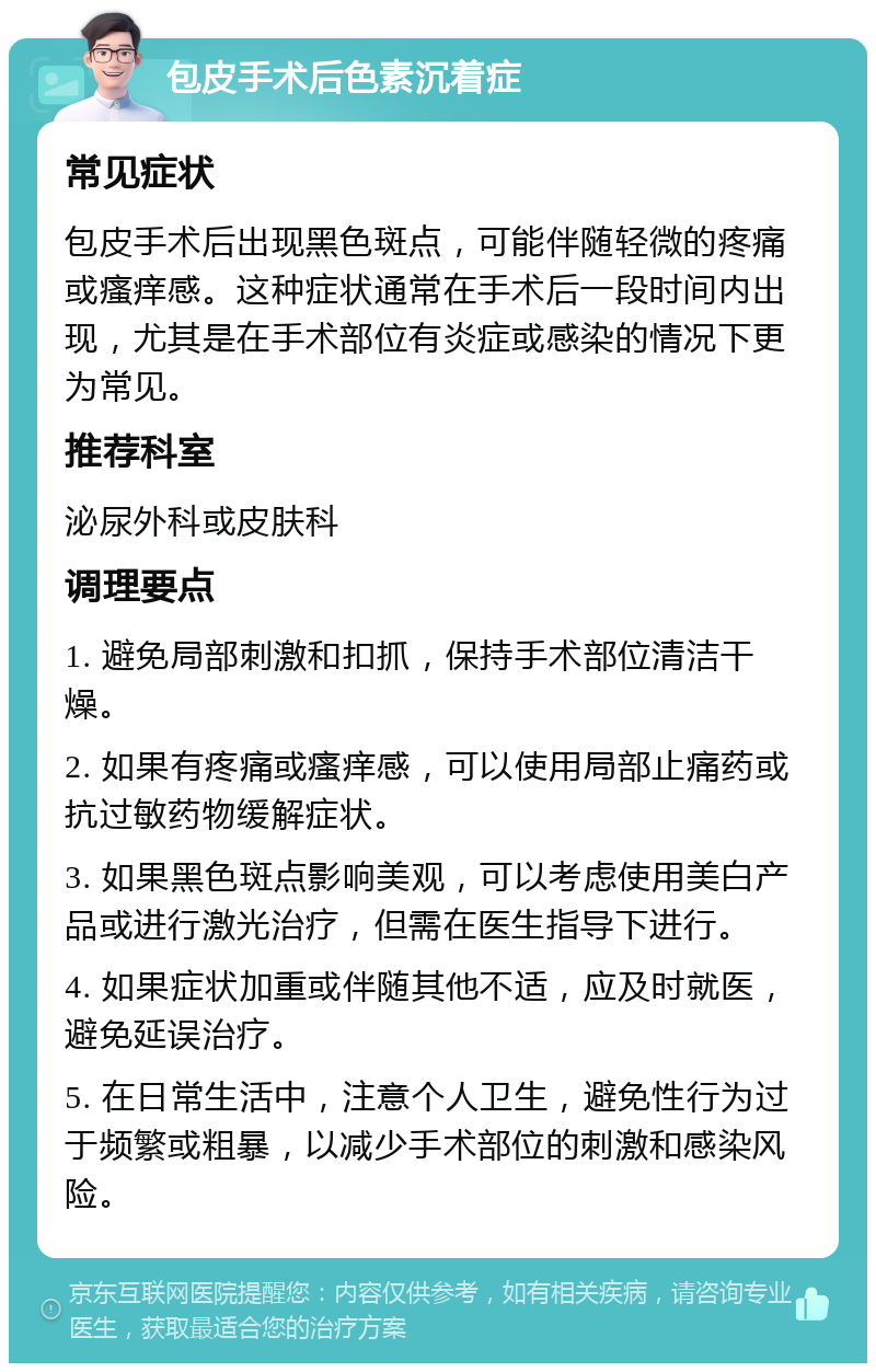 包皮手术后色素沉着症 常见症状 包皮手术后出现黑色斑点，可能伴随轻微的疼痛或瘙痒感。这种症状通常在手术后一段时间内出现，尤其是在手术部位有炎症或感染的情况下更为常见。 推荐科室 泌尿外科或皮肤科 调理要点 1. 避免局部刺激和扣抓，保持手术部位清洁干燥。 2. 如果有疼痛或瘙痒感，可以使用局部止痛药或抗过敏药物缓解症状。 3. 如果黑色斑点影响美观，可以考虑使用美白产品或进行激光治疗，但需在医生指导下进行。 4. 如果症状加重或伴随其他不适，应及时就医，避免延误治疗。 5. 在日常生活中，注意个人卫生，避免性行为过于频繁或粗暴，以减少手术部位的刺激和感染风险。